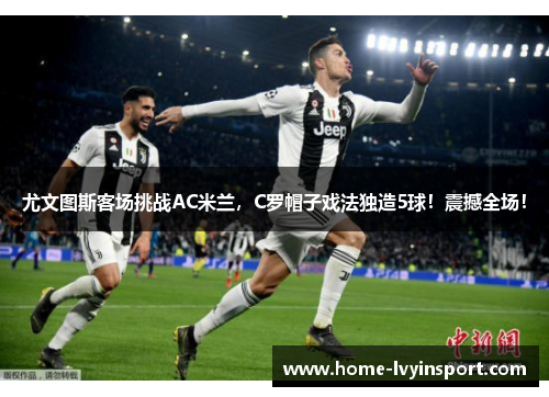 尤文图斯客场挑战AC米兰，C罗帽子戏法独造5球！震撼全场！